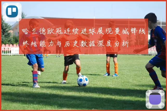 哈兰德欧冠连续进球展现曼城锋线终结能力与历史数据深度分析
