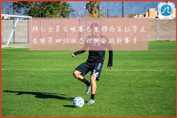 拜仁全员合练赛巴里穆西亚拉等五名球员回归状态积极备战新赛季