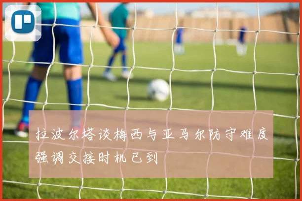 拉波尔塔谈梅西与亚马尔防守难度强调交接时机已到