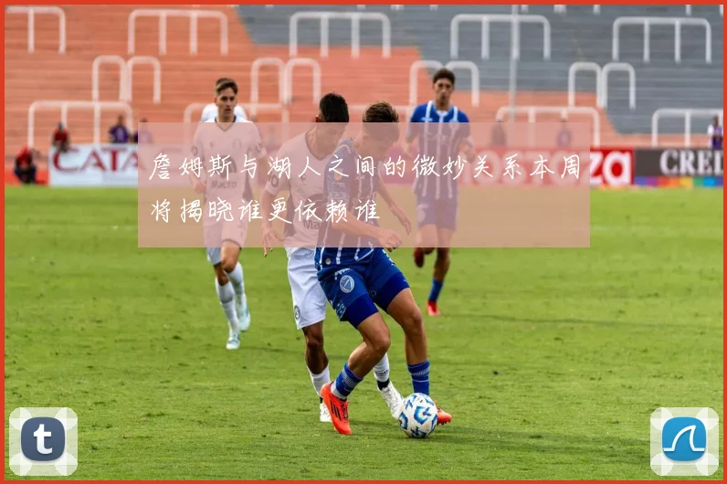 詹姆斯与湖人之间的微妙关系本周将揭晓谁更依赖谁
