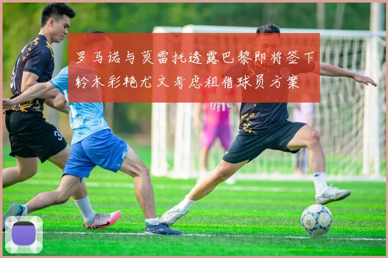 罗马诺与莫雷托透露巴黎即将签下铃木彩艳尤文考虑租借球员方案