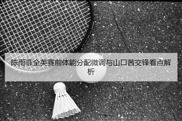 陈雨菲全英赛前体能分配微调与山口茜交锋看点解析